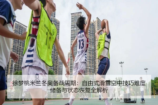 徐梦桃米兰冬奥备战周期：自由式滑雪空中技巧难度储备与状态恢复全解析