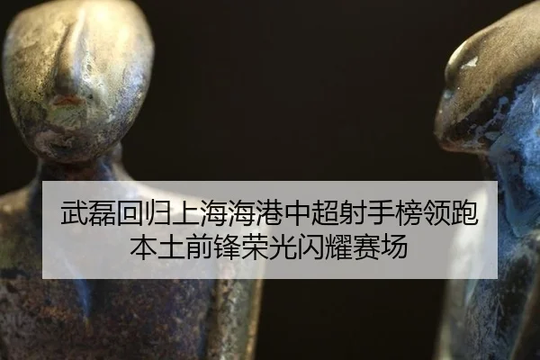 武磊回归上海海港中超射手榜领跑 本土前锋荣光闪耀赛场