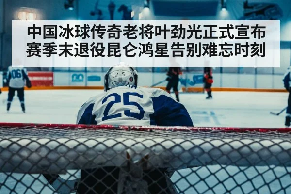 中国冰球传奇老将叶劲光正式宣布赛季末退役昆仑鸿星告别难忘时刻