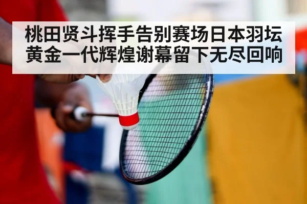 桃田贤斗挥手告别赛场日本羽坛黄金一代辉煌谢幕留下无尽回响